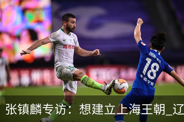 张镇麟专访：想建立上海王朝 辽沪球迷都一样都是拼了命想保护我